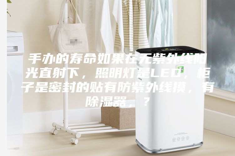手辦的壽命如果在無紫外線陽光直射下，照明燈是LED，柜子是密封的貼有防紫外線摸，有除濕器，？
