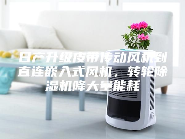 日產(chǎn)升級皮帶傳動(dòng)風(fēng)機(jī)到直連嵌入式風(fēng)機(jī)，轉(zhuǎn)輪除濕機(jī)降大量能耗